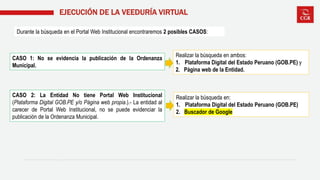 EJECUCIÓN DE LA VEEDURÍA VIRTUAL
Durante la búsqueda en el Portal Web Institucional encontraremos 2 posibles CASOS:
CASO 1: No se evidencia la publicación de la Ordenanza
Municipal.
CASO 2: La Entidad No tiene Portal Web Institucional
(Plataforma Digital GOB.PE y/o Página web propia.).- La entidad al
carecer de Portal Web Institucional, no se puede evidenciar la
publicación de la Ordenanza Municipal.
Realizar la búsqueda en ambos:
1. Plataforma Digital del Estado Peruano (GOB.PE) y
2. Página web de la Entidad.
Realizar la búsqueda en:
1. Plataforma Digital del Estado Peruano (GOB.PE)
2. Buscador de Google
 