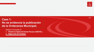 Caso 1:
No se evidencia la publicación
de la Ordenanza Municipal.
Realizar la búsqueda en:
1. Plataforma Digital del Estado Peruano (GOB.PE) y
2. Página web de la Entidad.
 