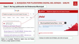 Digitar en el google: Plataforma digital única del Estado
Peruano y luego ingresar al enlace.
1. BUSQUEDA POR PLATAFORMA DIGITAL DEL ESTADO - GOB.PE
Colocar el nombre de la Entidad y dar click en buscar
Caso 1: No hay publicación de Ordenanza Municipal
Municipalidad Santa Rosa - Lima
 