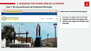 1. Entramos a la página web de la Entidad.
2. Copiamos el enlace de la pagina web.
3. Abrimos otra pagina del Google como
buscador.
Caso 1: No hay publicación de Ordenanza Municipal
2. BUSQUEDA POR PAGINA WEB DE LA ENTIDAD
https://www.munisantarosa-lima.gob.pe/
 