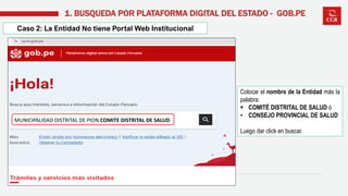 Caso 2: La Entidad No tiene Portal Web Institucional
1. BUSQUEDA POR PLATAFORMA DIGITAL DEL ESTADO - GOB.PE
Colocar el nombre de la Entidad más la
palabra:
▪ COMITÉ DISTRITAL DE SALUD ó
• CONSEJO PROVINCIAL DE SALUD
Luego dar click en buscar.
MUNICIPALIDAD DISTRITAL DE PION COMITE DISTRITAL DE SALUD
 