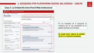 Caso 2: La Entidad No tiene Portal Web Institucional
1. BUSQUEDA POR PLATAFORMA DIGITAL DEL ESTADO - GOB.PE
En los resultados de la búsqueda se
evidencia que no hay coincidencia de la
palabra bsucada con la Entidad.
Se puede hacer captura de pantalla
de los 3 o 4 primeros resultados.
 