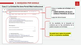 Caso 2: La Entidad No tiene Portal Web Institucional
2. BUSQUEDA POR GOOGLE
En los resultados de la búsqueda se
evidencia que no hay coincidencia de la
palabra buscada con la Entidad.
Se puede hacer captura de pantalla
de los 3 o 4 primeros resultados.
Colocar el nombre de la Entidad más la
palabra:
▪ COMITÉ DISTRITAL DE SALUD ó
• CONSEJO PROVINCIAL DE SALUD
Luego dar click en buscar.
 