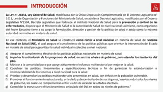 INTRODUCCIÓN
MINSA Ministerio de Salud
La Ley N° 26842, Ley General de Salud, modificada por la Única Disposición Complementaria de El Decreto Legislativo N°
1611, Ley de Organización y Funciones del Ministerio de Salud, en adelante Decreto Legislativo, modificado por el Decreto
Legislativo N°1504, Decreto Legislativo que fortalece al Instituto Nacional de Salud para la prevención y control de las
enfermedades, dispone que el Ministerio de Salud es la Autoridad de Salud de nivel nacional; asimismo, como organismo
del Poder Ejecutivo tiene a su cargo la formulación, dirección y gestión de la política de salud y actúa como la máxima
autoridad normativa en materia de salud.
En ese contexto, el Ministerio de Salud se constituye como rector a nivel nacional en materia de salud del Sistema
Nacional de Salud (SNS), el cual asegura el cumplimiento de las políticas públicas que orientan la intervención del Estado
en materia de salud para garantizar la salud individual y colectiva a nivel nacional.
a) Asegurar el cumplimiento efectivo de las políticas públicas nacionales en materia de salud.
b) Impulsar la articulación de los programas de salud, en sus tres niveles de gobierno, para atender los territorios del
país.
c) Motivar a la comunidad para que apoye activamente el esfuerzo multisectorial por mejorar la salud.
d) Coordinar las políticas, lineamientos y especificaciones técnicas a fin de garantizar la estandarización e
interoperabilidad de los sistemas a nivel nacional para la salud.
e) Priorizar y desarrollar las políticas multisectoriales preventivas en salud, con énfasis en la población vulnerable.
f) Promover el funcionamiento estructurado, articulado y descentralizado de sus órganos, involucrando todos los niveles
de gobierno, los cuales se complementan entre sí a fin de alcanzar resultados efectivos.
g) Consolidar la estructura y el funcionamiento articulado del SNS en todos los niveles de gobierno.”
 