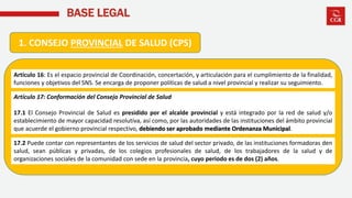 BASE LEGAL
1. CONSEJO PROVINCIAL DE SALUD (CPS)
Artículo 16: Es el espacio provincial de Coordinación, concertación, y articulación para el cumplimiento de la finalidad,
funciones y objetivos del SNS. Se encarga de proponer políticas de salud a nivel provincial y realizar su seguimiento.
Artículo 17: Conformación del Consejo Provincial de Salud
17.1 El Consejo Provincial de Salud es presidido por el alcalde provincial y está integrado por la red de salud y/o
establecimiento de mayor capacidad resolutiva, así como, por las autoridades de las instituciones del ámbito provincial
que acuerde el gobierno provincial respectivo, debiendo ser aprobado mediante Ordenanza Municipal.
17.2 Puede contar con representantes de los servicios de salud del sector privado, de las instituciones formadoras den
salud, sean públicas y privadas, de los colegios profesionales de salud, de los trabajadores de la salud y de
organizaciones sociales de la comunidad con sede en la provincia, cuyo periodo es de dos (2) años.
 