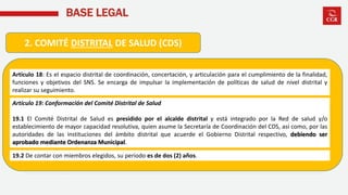 BASE LEGAL
2. COMITÉ DISTRITAL DE SALUD (CDS)
Artículo 18: Es el espacio distrital de coordinación, concertación, y articulación para el cumplimiento de la finalidad,
funciones y objetivos del SNS. Se encarga de impulsar la implementación de políticas de salud de nivel distrital y
realizar su seguimiento.
Artículo 19: Conformación del Comité Distrital de Salud
19.1 El Comité Distrital de Salud es presidido por el alcalde distrital y está integrado por la Red de salud y/o
establecimiento de mayor capacidad resolutiva, quien asume la Secretaría de Coordinación del CDS, así como, por las
autoridades de las instituciones del ámbito distrital que acuerde el Gobierno Distrital respectivo, debiendo ser
aprobado mediante Ordenanza Municipal.
19.2 De contar con miembros elegidos, su periodo es de dos (2) años.
 