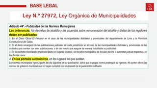 BASE LEGAL
Ley N.º 27972, Ley Orgánica de Municipalidades
Artículo 44º.- Publicidad de las Normas Municipales
Las ordenanzas, los decretos de alcaldía y los acuerdos sobre remuneración del alcalde y dietas de los regidores
deben ser publicados:
1. En el Diario Oficial El Peruano en el caso de las municipalidades distritales y provinciales del departamento de Lima y la Provincia
Constitucional del Callao.
2. En el diario encargado de las publicaciones judiciales de cada jurisdicción en el caso de las municipalidades distritales y provinciales de las
ciudades que cuenten con tales publicaciones, o en otro medio que asegure de manera indubitable su publicidad.
3. En los carteles municipales impresos fijados en lugares visibles y en locales municipales, de los que dará fe la autoridad judicial respectiva, en
los demás casos.
4. En los portales electrónicos, en los lugares en que existan.
Las normas municipales rigen a partir del día siguiente de su publicación, salvo que la propia norma postergue su vigencia. No surten efecto las
normas de gobierno municipal que no hayan cumplido con el requisito de la publicación o difusión.
 