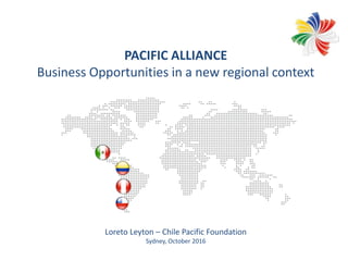 PACIFIC ALLIANCE
Business Opportunities in a new regional context
Loreto Leyton – Chile Pacific Foundation
Sydney, October 2016
 