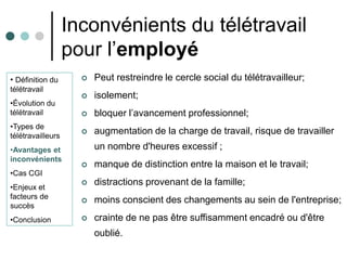 Inconvénients du télétravail
                   pour l’employé
• Définition du         Peut restreindre le cercle social du télétravailleur;
télétravail
                        isolement;
•Évolution du
télétravail             bloquer l’avancement professionnel;
•Types de
télétravailleurs
                        augmentation de la charge de travail, risque de travailler
•Avantages et            un nombre d'heures excessif ;
inconvénients
                        manque de distinction entre la maison et le travail;
•Cas CGI
•Enjeux et
                        distractions provenant de la famille;
facteurs de
                        moins conscient des changements au sein de l'entreprise;
succès
•Conclusion             crainte de ne pas être suffisamment encadré ou d'être
                         oublié.
 