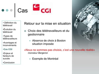 Cas
• Définition du
télétravail
                    Retour sur la mise en situation
•Évolution du
télétravail             Choix des télétravailleurs et du
•Types de
                         gestionnaire
télétravailleurs
                             Absence de choix à Boston
•Avantages et
inconvénients
                              situation imposée
•Cas CGI            «Nous ne sommes pas choisis, c’est une nouvelle réalité»
•Enjeux et               monsieur Bergeron
facteurs de
succès                       Exemple de Montréal
•Conclusion
 