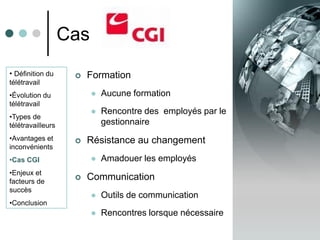 Cas
• Définition du        Formation
télétravail
•Évolution du               Aucune formation
télétravail
                            Rencontre des employés par le
•Types de
télétravailleurs             gestionnaire
•Avantages et          Résistance au changement
inconvénients
•Cas CGI                    Amadouer les employés
•Enjeux et
facteurs de
                       Communication
succès
                            Outils de communication
•Conclusion
                            Rencontres lorsque nécessaire
 