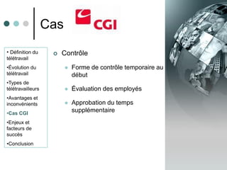 Cas
• Définition du        Contrôle
télétravail
•Évolution du               Forme de contrôle temporaire au
télétravail                  début
•Types de
télétravailleurs            Évaluation des employés
•Avantages et
inconvénients               Approbation du temps
•Cas CGI
                             supplémentaire
•Enjeux et
facteurs de
succès
•Conclusion
 