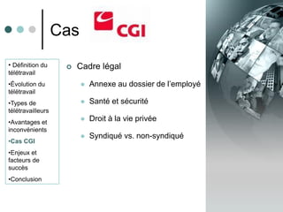 Cas
• Définition du        Cadre légal
télétravail
•Évolution du               Annexe au dossier de l’employé
télétravail
•Types de                   Santé et sécurité
télétravailleurs
•Avantages et
                            Droit à la vie privée
inconvénients
                            Syndiqué vs. non-syndiqué
•Cas CGI
•Enjeux et
facteurs de
succès
•Conclusion
 