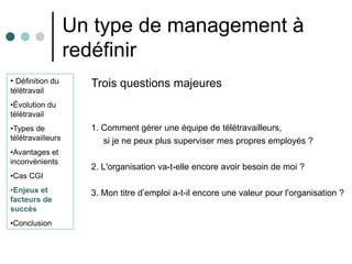 Un type de management à
                   redéfinir
• Définition du      Trois questions majeures
télétravail
•Évolution du
télétravail
•Types de            1. Comment gérer une équipe de télétravailleurs,
télétravailleurs        si je ne peux plus superviser mes propres employés ?
•Avantages et
inconvénients
                     2. L'organisation va-t-elle encore avoir besoin de moi ?
•Cas CGI
•Enjeux et           3. Mon titre d’emploi a-t-il encore une valeur pour l'organisation ?
facteurs de
succès
•Conclusion
 