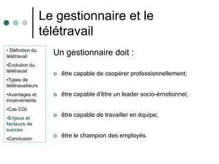 Le gestionnaire et le
                   télétravail
• Définition du
télétravail
                     Un gestionnaire doit :
•Évolution du
télétravail
                        être capable de coopérer professionnellement;
•Types de
télétravailleurs
•Avantages et           être capable d'être un leader socio-émotionnel;
inconvénients
•Cas CGI
•Enjeux et
                        être capable de travailler en équipe;
facteurs de
succès
•Conclusion
                        être le champion des employés.
 