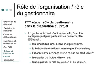 Rôle de l'organisation / rôle
                   du gestionnaire
• Définition du       2ième étape : rôle du gestionnaire
télétravail
                      dans la préparation du projet
•Évolution du
télétravail
•Types de
                         Le gestionnaire doit réunir ses employés et leur
télétravailleurs          expliquer quelques particularités concernant le
•Avantages et
                          télétravail :
inconvénients                 les rencontres face-à-face sont plutôt rares;
•Cas CGI
                              la baisse d'interaction = un manque d’implication;
•Enjeux et
facteurs de                   l’absentéisme prolongé = une baisse de productivité;
succès
                              leur parler du facteur d'isolement;
•Conclusion
                              leur expliquer le rôle de support et de soutien.
 