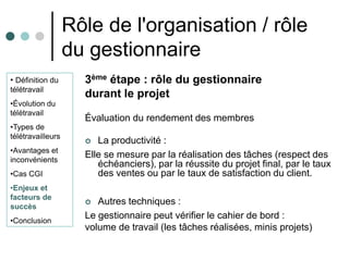 Rôle de l'organisation / rôle
                   du gestionnaire
• Définition du      3ème étape : rôle du gestionnaire
télétravail
                     durant le projet
•Évolution du
télétravail
                     Évaluation du rendement des membres
•Types de
télétravailleurs
                       La productivité :
•Avantages et
inconvénients
                     Elle se mesure par la réalisation des tâches (respect des
                        échéanciers), par la réussite du projet final, par le taux
•Cas CGI                des ventes ou par le taux de satisfaction du client.
•Enjeux et
facteurs de
succès
                       Autres techniques :
•Conclusion
                     Le gestionnaire peut vérifier le cahier de bord :
                     volume de travail (les tâches réalisées, minis projets)
 