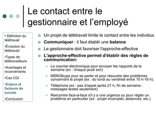 Le contact entre le
                   gestionnaire et l’employé
• Définition du         Un projet de télétravail limite le contact entre les individus
télétravail
                        Communiquer : il faut établir une balance
•Évolution du
télétravail             Le gestionnaire doit favoriser l'approche-effective
•Types de               L'approche-effective permet d'établir des règles de
télétravailleurs         communication:
•Avantages et                Le courrier-électronique pour envoyer les rapports de la
inconvénients
                              semaine (ex : chaque jeudi soir)
                             MSN/Skype pour se parler et pour résoudre des problèmes
•Cas CGI                      concernant le projet (ex : du lundi au vendredi entre 10 h-16 h).
•Enjeux et                   Téléphone (ex : pas d'appel après 21 h, fin de semaine :
facteurs de                   messages textes seulement)
succès
                             Rencontre face-à-face s'il y a une urgence ou pour régler un
•Conclusion                   problème en particulier (ex : projet incomplet, absences, etc.)
 
