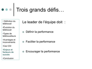Trois grands défis…
• Définition du
télétravail
                     Le leader de l’équipe doit :
•Évolution du
télétravail
                        Définir la performance
•Types de
télétravailleurs
•Avantages et
inconvénients           Faciliter la performance
•Cas CGI
•Enjeux et
facteurs de             Encourager la performance
succès
•Conclusion
 