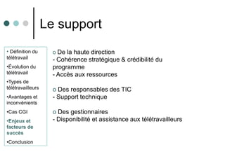 Le support
• Définition du      o De la haute direction
télétravail          - Cohérence stratégique & crédibilité du
•Évolution du        programme
télétravail          - Accès aux ressources
•Types de
télétravailleurs     o Des responsables des TIC
•Avantages et        - Support technique
inconvénients
•Cas CGI             o Des gestionnaires
•Enjeux et           - Disponibilité et assistance aux télétravailleurs
facteurs de
succès
•Conclusion
 