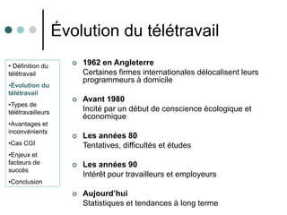 Évolution du télétravail
• Définition du          1962 en Angleterre
télétravail               Certaines firmes internationales délocalisent leurs
                          programmeurs à domicile
•Évolution du
télétravail
                         Avant 1980
•Types de
télétravailleurs          Incité par un début de conscience écologique et
                          économique
•Avantages et
inconvénients
                         Les années 80
•Cas CGI                  Tentatives, difficultés et études
•Enjeux et
facteurs de              Les années 90
succès
                          Intérêt pour travailleurs et employeurs
•Conclusion
                         Aujourd’hui
                          Statistiques et tendances à long terme
 