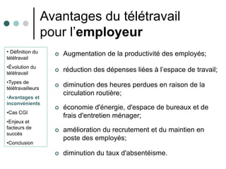 Avantages du télétravail
                   pour l’employeur
• Définition du         Augmentation de la productivité des employés;
télétravail
•Évolution du
télétravail
                        réduction des dépenses liées à l’espace de travail;
•Types de
télétravailleurs
                        diminution des heures perdues en raison de la
                         circulation routière;
•Avantages et
inconvénients
                        économie d'énergie, d'espace de bureaux et de
•Cas CGI
                         frais d'entretien ménager;
•Enjeux et
facteurs de
                        amélioration du recrutement et du maintien en
succès
                         poste des employés;
•Conclusion

                        diminution du taux d'absentéisme.
 