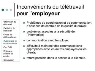 Inconvénients du télétravail
                   pour l’employeur
• Définition du
télétravail
                        Problèmes de coordination et de communication,
                         d’absence de contrôle de la qualité du travail;
•Évolution du
télétravail
                        problèmes associés à la sécurité de
•Types de                l’information;
télétravailleurs
•Avantages et           communication avec l'employé;
inconvénients
•Cas CGI
                        difficulté à maintenir des communications
                         appropriées avec les autres employés ou les
•Enjeux et
facteurs de              clients;
succès
                        retard possible dans le service à la clientèle.
•Conclusion
 