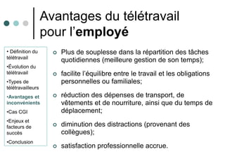 Avantages du télétravail
                   pour l’employé
• Définition du         Plus de souplesse dans la répartition des tâches
télétravail
                         quotidiennes (meilleure gestion de son temps);
•Évolution du
télétravail             facilite l’équilibre entre le travail et les obligations
•Types de                personnelles ou familiales;
télétravailleurs
•Avantages et           réduction des dépenses de transport, de
inconvénients            vêtements et de nourriture, ainsi que du temps de
•Cas CGI                 déplacement;
•Enjeux et
facteurs de             diminution des distractions (provenant des
succès                   collègues);
•Conclusion
                        satisfaction professionnelle accrue.
 