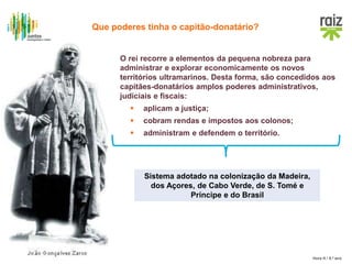 Hora H / 8.º ano
O rei recorre a elementos da pequena nobreza para
administrar e explorar economicamente os novos
territórios ultramarinos. Desta forma, são concedidos aos
capitães-donatários amplos poderes administrativos,
judiciais e fiscais:
 aplicam a justiça;
 cobram rendas e impostos aos colonos;
 administram e defendem o território.
Sistema adotado na colonização da Madeira,
dos Açores, de Cabo Verde, de S. Tomé e
Príncipe e do Brasil
Que poderes tinha o capitão-donatário?
 