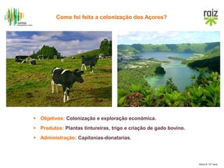 Hora H / 8.º ano
 Objetivos: Colonização e exploração económica.
 Produtos: Plantas tintureiras, trigo e criação de gado bovino.
 Administração: Capitanias-donatarias.
Como foi feita a colonização dos Açores?
 