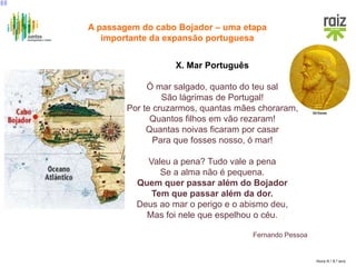 Hora H / 8.º ano
X. Mar Português
Ó mar salgado, quanto do teu sal
São lágrimas de Portugal!
Por te cruzarmos, quantas mães choraram,
Quantos filhos em vão rezaram!
Quantas noivas ficaram por casar
Para que fosses nosso, ó mar!
Valeu a pena? Tudo vale a pena
Se a alma não é pequena.
Quem quer passar além do Bojador
Tem que passar além da dor.
Deus ao mar o perigo e o abismo deu,
Mas foi nele que espelhou o céu.
Fernando Pessoa
A passagem do cabo Bojador – uma etapa
importante da expansão portuguesa
 