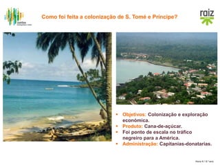 Hora H / 8.º ano
 Objetivos: Colonização e exploração
económica.
 Produto: Cana-de-açúcar.
 Foi ponto de escala no tráfico
negreiro para a América.
 Administração: Capitanias-donatarias.
Como foi feita a colonização de S. Tomé e Príncipe?
 