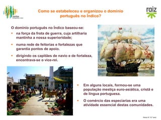 Hora H / 8.º ano
O domínio português no Índico baseou-se:
 na força da frota de guerra, cuja artilharia
mantinha a nossa superioridade;
 numa rede de feitorias e fortalezas que
garantia pontos de apoio.
 dirigindo os capitães de navio e de fortaleza,
encontrava-se o vice-rei.
 Em alguns locais, formou-se uma
população mestiça euro-asiática, cristã e
de língua portuguesa.
 O comércio das especiarias era uma
atividade essencial destas comunidades.
Como se estabeleceu e organizou o domínio
português no Índico?
 