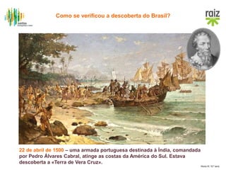Hora H / 8.º ano
Cúpula
22 de abril de 1500 – uma armada portuguesa destinada à Índia, comandada
por Pedro Álvares Cabral, atinge as costas da América do Sul. Estava
descoberta a «Terra de Vera Cruz».
Como se verificou a descoberta do Brasil?
 