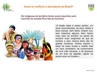 Hora H / 8.º ano
Os indígenas do território foram assim descritos pelo
escrivão da armada Pero Vaz de Caminha:
«A feição deles é serem pardos, um
tanto avermelhados, de bons rostos e
bons narizes, bem feitos. Andam nus,
sem cobertura alguma. Nem fazem
mais caso de encobrir ou deixar de
encobrir suas vergonhas do que de
mostrar a cara. Acerca disso são de
grande inocência. Ambos traziam o
beiço de baixo furado e metido nele
um osso verdadeiro, de comprimento
de uma mão travessa, e da grossura
de um fuso de algodão, agudo na
ponta como um furador.»
Como se verificou a descoberta do Brasil?
 