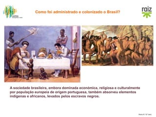 Hora H / 8.º ano
A sociedade brasileira, embora dominada económica, religiosa e culturalmente
por população europeia de origem portuguesa, também absorveu elementos
indígenas e africanos, levados pelos escravos negros.
Como foi administrado e colonizado o Brasil?
 