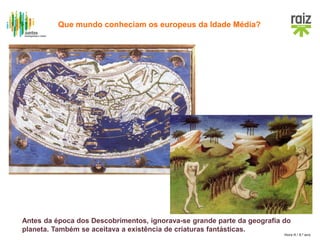 Hora H / 8.º ano
Antes da época dos Descobrimentos, ignorava-se grande parte da geografia do
planeta. Também se aceitava a existência de criaturas fantásticas.
Que mundo conheciam os europeus da Idade Média?
 