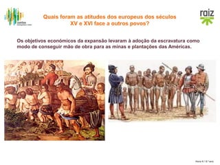 Hora H / 8.º ano
Os objetivos económicos da expansão levaram à adoção da escravatura como
modo de conseguir mão de obra para as minas e plantações das Américas.
Quais foram as atitudes dos europeus dos séculos
XV e XVI face a outros povos?
 