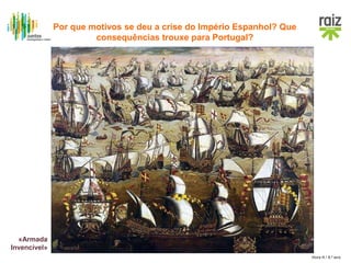 Hora H / 8.º ano
• Produção agrícola e artesanal
insuficiente
• Recurso a importações, sobretudo
da França, Países Baixos e
Inglaterra
Dependência
económica
• Afirma-se como principal potência
europeia em termos militares e
financeiros
Espanha rica e
poderosa devido
aos metais
preciosos
• Ataques de corsários e piratas dos
países do Norte
• Tentativa espanhola de invasão da
Grã-Bretanha com a «Armada
Invencível» (1588), que é
derrotada
Conflito armado
com a Holanda e
Inglaterra
«Armada
Invencível»
Por que motivos se deu a crise do Império Espanhol? Que
consequências trouxe para Portugal?
 