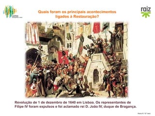 Hora H / 8.º ano
Revolução de 1 de dezembro de 1640 em Lisboa. Os representantes de
Filipe IV foram expulsos e foi aclamado rei D. João IV, duque de Bragança.
Quais foram os principais acontecimentos
ligados à Restauração?
 