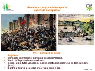 Hora H / 8.º ano
1415 - Conquista de Ceuta
Objetivos:
 Afirmação internacional e prestígio do rei de Portugal.
 Controlo da pirataria norte-africana.
 Acesso a produtos valiosos de origem asiática (especiarias e sedas) e africana
(ouro).
 Controlo de uma região rica em cereais, peixe e gado.
Quais foram as primeiras etapas da
expansão portuguesa?
 
