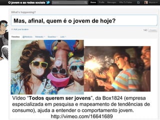 Mas, afinal, quem é o jovem de hoje?




Vídeo “Todos querem ser jovens”, da Box1824 (empresa
especializada em pesquisa e mapeamento de tendências de
consumo), ajuda a entender o comportamento jovem.
                http://vimeo.com/16641689
 