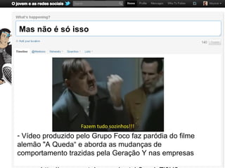 Mas não é só isso




- Vídeo produzido pelo Grupo Foco faz paródia do filme
alemão "A Queda“ e aborda as mudanças de
comportamento trazidas pela Geração Y nas empresas
 