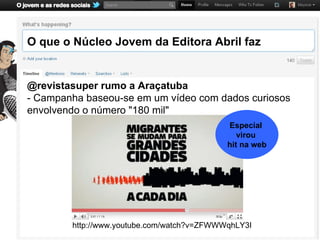 O que o Núcleo Jovem da Editora Abril faz


@revistasuper rumo a Araçatuba
- Campanha baseou-se em um vídeo com dados curiosos
envolvendo o número "180 mil"
                                            Especial
                                               virou
                                            hit na web




        http://www.youtube.com/watch?v=ZFWWWqhLY3I
 