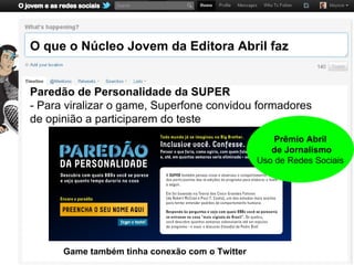 O que o Núcleo Jovem da Editora Abril faz


Paredão de Personalidade da SUPER
- Para viralizar o game, Superfone convidou formadores
de opinião a participarem do teste
                                                    Prêmio Abril
                                                   de Jornalismo
                                                Uso de Redes Sociais




      Game também tinha conexão com o Twitter
 