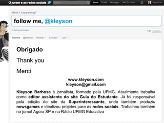 follow me, @kleyson



Obrigado
Thank you
Merci
                          www.kleyson.com
                         kleyson@gmail.com
Kleyson Barbosa é jornalista, formado pela UFMG. Atualmente trabalha
como editor assistente do site Guia do Estudante. Já foi responsável
pela edição do site da Superinteressante, onde também produziu
newsgames e idealizou projetos para as redes sociais. Trabalhou também
no jornal Agora SP e na Rádio UFMG Educativa
 