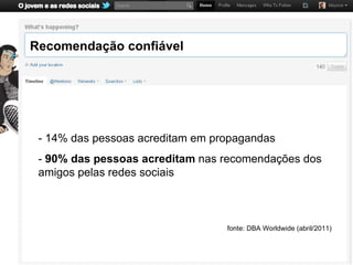 Recomendação confiável




 - 14% das pessoas acreditam em propagandas
 - 90% das pessoas acreditam nas recomendações dos
 amigos pelas redes sociais



                                  fonte: DBA Worldwide (abril/2011)
 