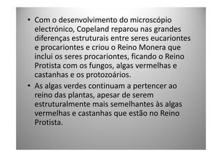 • Com o desenvolvimento do microscópio
  electrónico, Copeland reparou nas grandes
  diferenças estruturais entre seres eucariontes
  e procariontes e criou o Reino Monera que
  inclui os seres procariontes, ficando o Reino
  Protista com os fungos, algas vermelhas e
  castanhas e os protozoários.
• As algas verdes continuam a pertencer ao
  reino das plantas, apesar de serem
  estruturalmente mais semelhantes às algas
  vermelhas e castanhas que estão no Reino
  Protista.
 