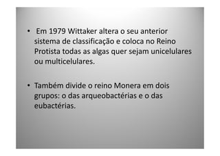 • Em 1979 Wittaker altera o seu anterior
  sistema de classificação e coloca no Reino
  Protista todas as algas quer sejam unicelulares
  ou multicelulares.

• Também divide o reino Monera em dois
  grupos: o das arqueobactérias e o das
  eubactérias.
 