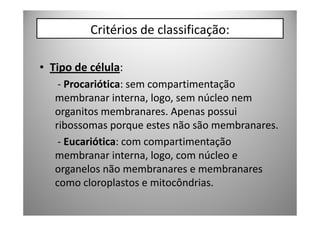 Critérios de classificação:

• Tipo de célula:
    - Procariótica: sem compartimentação
   membranar interna, logo, sem núcleo nem
   organitos membranares. Apenas possui
   ribossomas porque estes não são membranares.
    - Eucariótica: com compartimentação
   membranar interna, logo, com núcleo e
   organelos não membranares e membranares
   como cloroplastos e mitocôndrias.
 